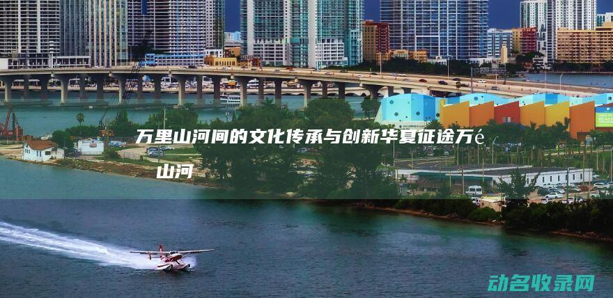 万里山河间的文化传承与创新 华夏征途 (万里山河什么歌里有这句)