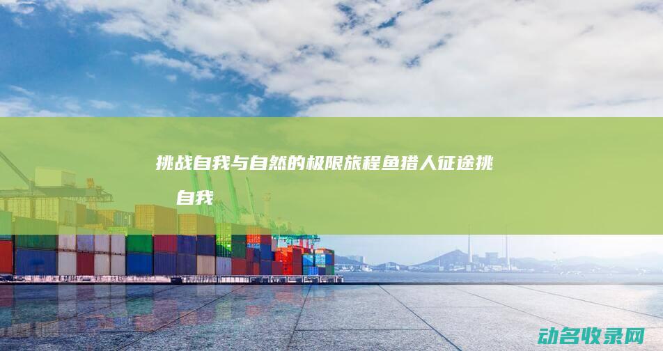 挑战自我与自然的极限旅程 鱼猎人征途 (挑战自我与自我挑战)